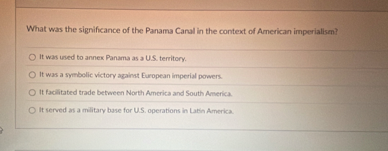 What was the signifcance of the Panama Canal in the context of American imperialism?
It was used to annex Panama as a U.S. territory.
It was a symbolic victory against European imperial powers.
It facilitated trade between North America and South America.
It served as a military base for U.S. operations in Latin America.