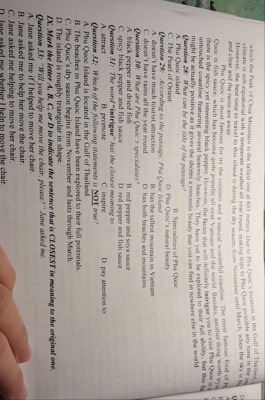 which the Peak of Chua Mountain is the tallest one at 603 meters. Due to Phu Quoc’s location in the Gulf of Thailand,
climate is sub-equatorial with a temperate weather all year round. making trips to Phu Quoc possible any time in the ye
However, the best time to travel to this island is during the dry season, from November until March, when the sky is b D
and clear and the rains are away.
Phu Quoc is most famous for its the cuisines and a natural wonderful coastline. The most famous food of Ph
Quoc is fish sauce, which has become quite popular all over Vietnam and the world. Besides, another thing worth tryi
there is the spicy yet interesting black pepper. However, the factor that will definitely intrigue you to visit Phu Quoc is i
untouched coastline featuring several heavenly beaches. They have yet to be explored to their full ability, but this fa
might be actually positive as it gives the shores a romantic beauty that you can find in nowhere else in the world.
Question 28: What can be the title of the passage?
A. Phu Quoc island B. Specialities of Phu Quoc
C. The Pearl of Orient D. Phu Quoc’s natural beauty
Question 29: According to the passage, Phu Quoc Island … ……
A. doesn’t have much tourist attraction B. has the tallest mountain in Vietnam
C. doesn’t have rains all the year round D. has both beaches and mountains
Question 30: What are Phu Quoc’s specialities?
A. black pepper and dried fish B. red pepper and soya sauce
C. spicy black pepper and fish sauce D. red pepper and fish sauce
Question 31: The word “intrigue” has the closest meaning to ...
A. attract B. promote C. inspire D. pay attention to
Question 32: Which of the following statements is NOT true?
A. Phu Quoc Island is located in the Gulf of Thailand.
B. The beaches in Phu Quoc Island have been explored to their full potentials.
C. Phu Quoc’s dry season begins from November and lasts through March.
D. The island is roughly triangular in shape.
IX. Mark the letter A, B, C, or D to indicate the sentence that is CLOSEST in meaning to the original one.
Question 33: “Will you help me move the chair, please?” Jane asked me.
A. Jane asked me if I helped to move her chair.
B. Jane asked me to help her move the chair.
C. Jane asked me helping to move her chair.
D. Jane asked me whether I help to move the chair.