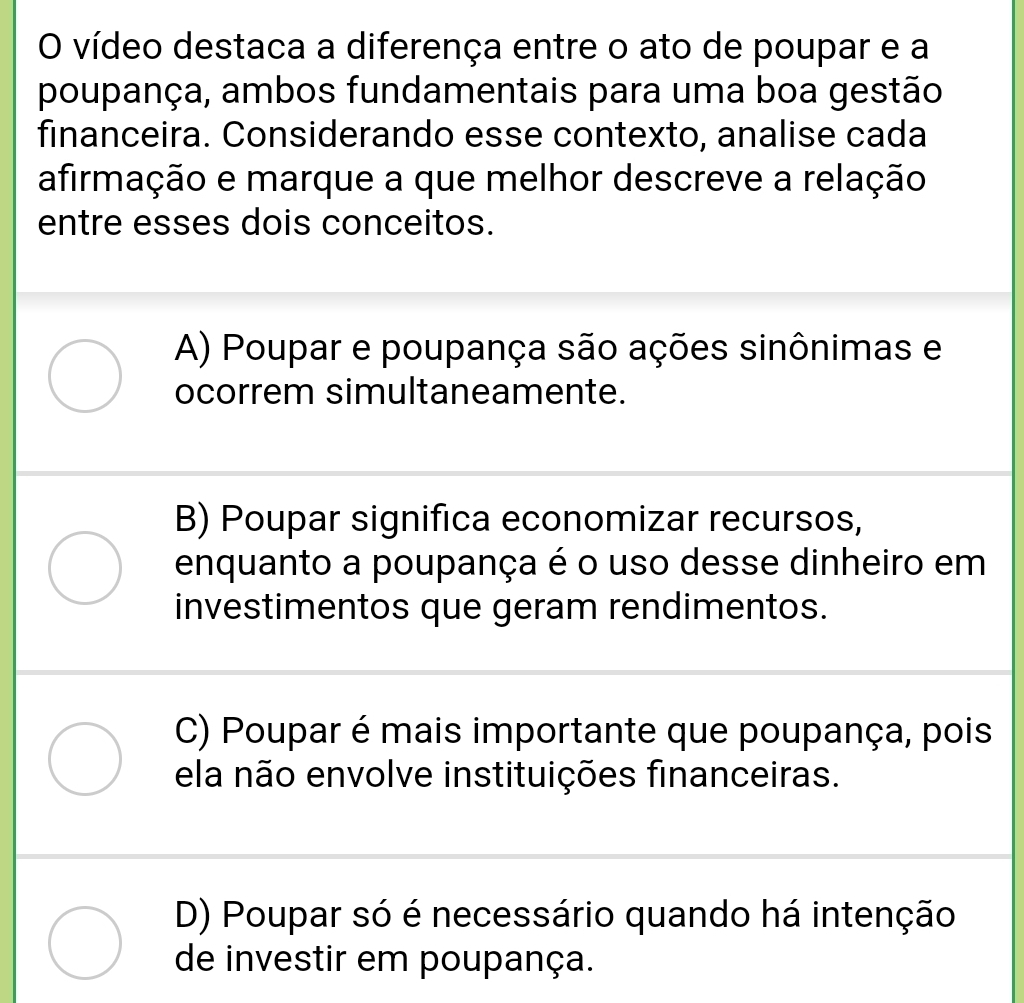 vídeo destaca a diferença entre o ato de poupar e a
poupança, ambos fundamentais para uma boa gestão
financeira. Considerando esse contexto, analise cada
afirmação e marque a que melhor descreve a relação
entre esses dois conceitos.
A) Poupar e poupança são ações sinônimas e
ocorrem simultaneamente.
B) Poupar significa economizar recursos,
enquanto a poupança é o uso desse dinheiro em
investimentos que geram rendimentos.
C) Poupar é mais importante que poupança, pois
ela não envolve instituições financeiras.
D) Poupar só é necessário quando há intenção
de investir em poupança.