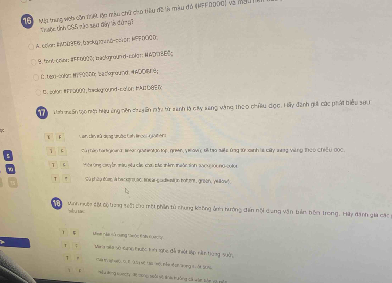 Một trang web cần thiết lập màu chữ cho tiêu đề là màu đỏ (#FF0000) và màu liên
Thuộc tinh CSS nào sau đây là đúng?
A. color: #ADD8E6; background-color: #FF0000;
B. font-color: #FF0000; background-color: #ADD8E6;
C. text-color: #FF0000; background: #ADD8E6;
D. color: #FF0000; background-color: #ADD8E6;
17 Linh muốn tạo một hiệu ứng nền chuyến màu từ xanh lá cây sang vàng theo chiều dọc. Hãy đánh giả các phát biểu sau:
A Linh cần sử dụng thuộc tỉnh linear-gradient.
T F Củ pháp background: linear-gradient(to top, green, yellow); sẽ tạo hiệu ứng từ xanh là cây sang vàng theo chiều dọc.
5
τ F Hiệu ứng chuyển màu yêu cầu khai báo thêm thuộc tính background-color.
10
15
τ Củù pháp đủng là background: linear-gradient(to bottom, green, yellow):
8 Minh muốn đặt độ trong suốt cho một phần tử nhưng không ảnh hưởng đến nội dung văn bản bên trong. Hãy đánh giá các
biểu sau:
T F Minh nên sử dụng thuộc tỉnh opacity.
> F Minh nên sử dụng thuộc tính rgba đễ thiết lập nền trong suốt
τ F Già tri rgba(0, 0, 0, 0.5) sẽ tạo một nền đen trong suốt 50%
τ F Nếu dùng opacity, độ trong suốt sẽ ảnh hưởng cả văn bản vậ nằn