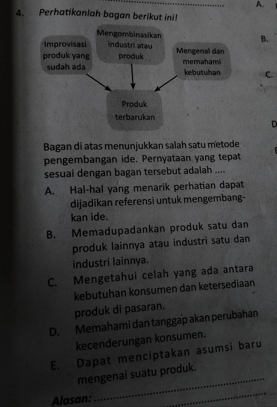 A.
4. Perhatikanlah bagan berikut ini!
B.
C.
D
Bagan di atas menunjukkan salah satu metode
pengembangan ide. Pernyataan yang tepat
sesuai dengan bagan tersebut adalah ....
A. Hal-hal yang menarik perhatian dapat
dijadikan referensi untuk mengembang-
kan ide.
B. Memadupadankan produk satu dan
produk lainnya atau industri satu dan
industri lainnya.
C. Mengetahui celah yang ada antara
kebutuhan konsumen dan ketersediaan
produk di pasaran.
D. Memahami dan tanggap akan perubahan
kecenderungan konsumen.
E. Dapat menciptakan asumsi baru
mengenai suatu produk.
Alasan:
_
_