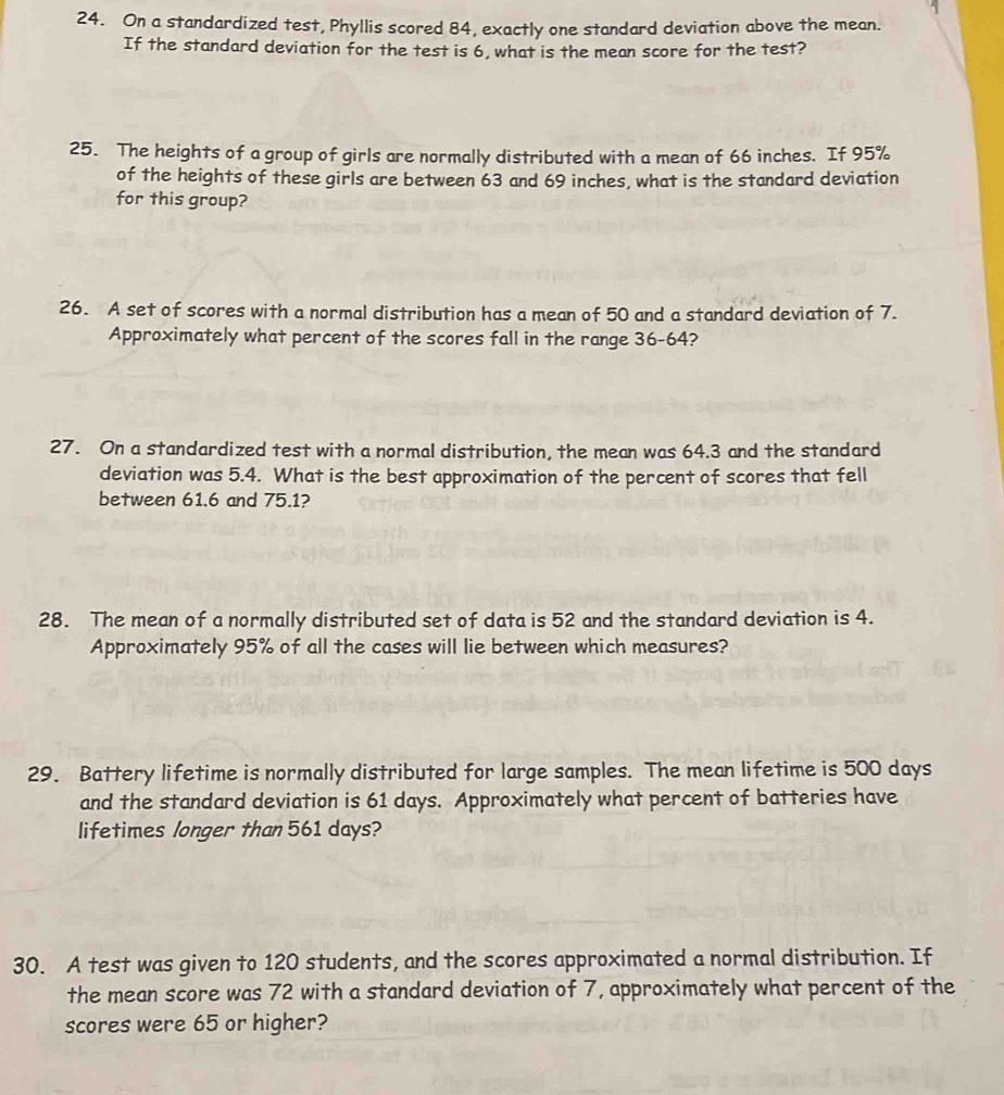 On a standardized test, Phyllis scored 84, exactly one standard deviation above the mean. 
If the standard deviation for the test is 6, what is the mean score for the test? 
25. The heights of a group of girls are normally distributed with a mean of 66 inches. If 95%
of the heights of these girls are between 63 and 69 inches, what is the standard deviation 
for this group? 
26. A set of scores with a normal distribution has a mean of 50 and a standard deviation of 7. 
Approximately what percent of the scores fall in the range 36-64? 
27. On a standardized test with a normal distribution, the mean was 64.3 and the standard 
deviation was 5.4. What is the best approximation of the percent of scores that fell 
between 61.6 and 75.1? 
28. The mean of a normally distributed set of data is 52 and the standard deviation is 4. 
Approximately 95% of all the cases will lie between which measures? 
29. Battery lifetime is normally distributed for large samples. The mean lifetime is 500 days
and the standard deviation is 61 days. Approximately what percent of batteries have 
lifetimes longer than 561 days? 
30. A test was given to 120 students, and the scores approximated a normal distribution. If 
the mean score was 72 with a standard deviation of 7, approximately what percent of the 
scores were 65 or higher?