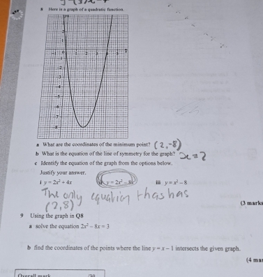 Here is a graph of a geedratic function
What are the coordinates of the minimum point?
b What is the equation of the line of symmetry for the graph?
e Identify the equation of the graph from the options below.
Justify your answer.
y=2x^2+4x y=2x^2-8 . y=x^2-8
(3 mark
9 Using the graph in Q8
a solve the equation 2x^2-8x=3
b find the coordinates of the points where the line y=x-1 intersects the given graph.
(4 ma