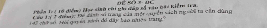 ĐÊ SO 3- ĐC 
Phần 1: ( 10 điểm) Học sinh chỉ ghi đáp số vào bài kiểm tra. 
Cầu 1:( 2 điểm): Để dánh số trang của một quyền sách người ta cần dùng 
143 chữ số. Hỏi quyển sách đó dày bao nhiêu trang?