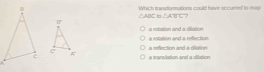 Which transformations could have occurred to map
△ ABC to △ A'B'C' 2
a rolation and a dilation
a rotattion and a reflection
a reflection and a dillation
a translation and a dilation