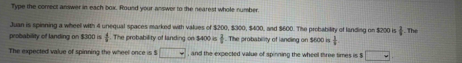 Type the correct answer in each box. Round your answer to the nearest whole number. 
Juan is spinning a wheel with 4 unequal spaces marked with values of $200, $300, $400, and $600. The probability of landing on $200 is  2/9 . The 
probability of landing on $300 is  4/9 . The probability of landing on $400 is  2/9 . The probability of landing on $600 is  1/9 . 
The expected value of spinning the wheel once is $ □ , and the expected value of spinning the wheel three times is $ frac □  x