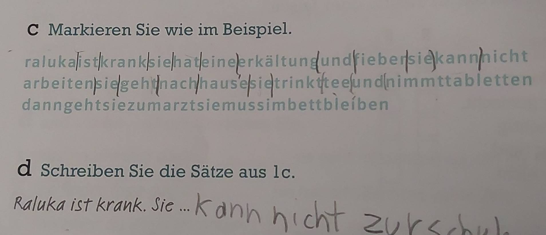 Markieren Sie wie im Beispiel. 
raluka ist krank sie hat e ine erkält ung und fieber sie kann nicht 
arbeitensiegehtnachhausesietrinkttee und nimmttabletten 
danngehtsiezumarztsiemussimbettbleíben 
d Schreiben Sie die Sätze aus 1c. 
Raluka ist krank. Sie ...