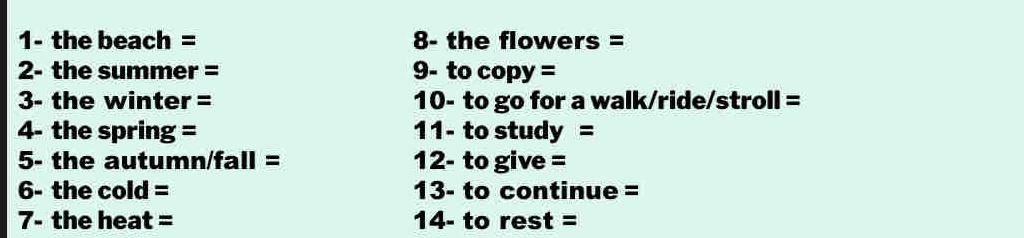 1- the beach = 8- the flowers = 
2- the summer = 9- to copy = 
3- the winter = 10- to go for a walk/ride/stroll = 
4- the spring = 11- to study = 
5- the autumn/fall = 12- to give = 
6- the cold = 13- to continue = 
7- the heat = 14- to rest=