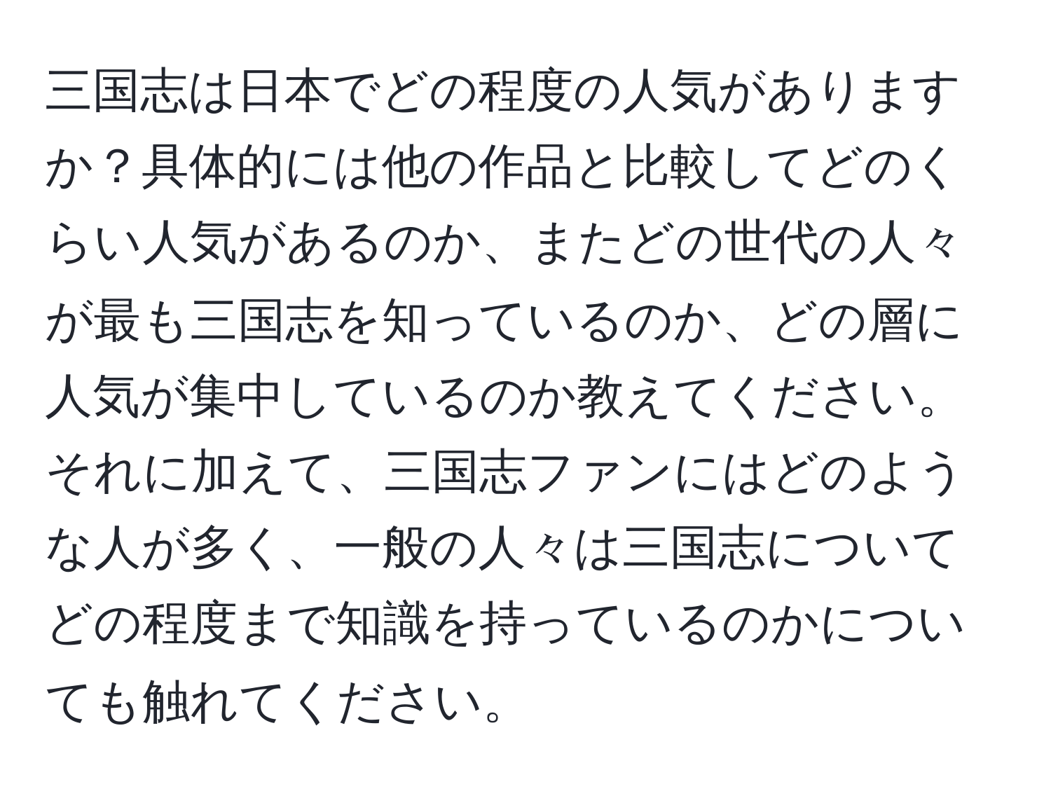 三国志は日本でどの程度の人気がありますか？具体的には他の作品と比較してどのくらい人気があるのか、またどの世代の人々が最も三国志を知っているのか、どの層に人気が集中しているのか教えてください。それに加えて、三国志ファンにはどのような人が多く、一般の人々は三国志についてどの程度まで知識を持っているのかについても触れてください。