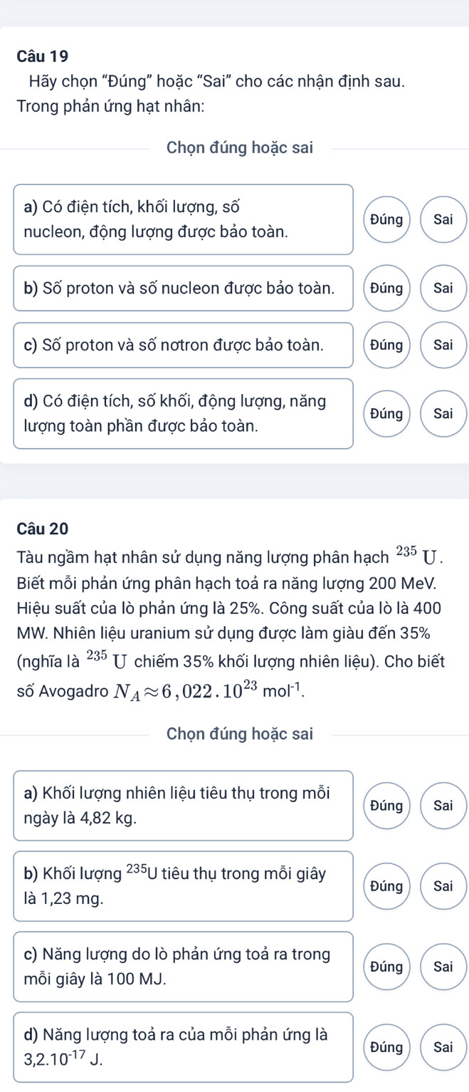 Hãy chọn “Đúng” hoặc “Sai” cho các nhận định sau. 
Trong phản ứng hạt nhân: 
Chọn đúng hoặc sai 
a) Có điện tích, khối lượng, số Sai 
Đúng 
nucleon, động lượng được bảo toàn. 
b) Số proton và số nucleon được bảo toàn. Đúng Sai 
c) Số proton và số nơtron được bảo toàn. Đúng Sai 
d) Có điện tích, số khối, động lượng, năng Đúng Sai 
lượng toàn phần được bảo toàn. 
Câu 20 
Tàu ngầm hạt nhân sử dụng năng lượng phân hạch^(235)U. 
Biết mỗi phản ứng phân hạch toả ra năng lượng 200 MeV. 
Hiệu suất của lò phản ứng là 25%. Công suất của lò là 400
MW. Nhiên liệu uranium sử dụng được làm giàu đến 35%
(nghĩa là 235 U chiếm 35% khối lượng nhiên liệu). Cho biết 
số Avogadro N_Aapprox 6,022.10^(23)mol^(-1). 
Chọn đúng hoặc sai 
a) Khối lượng nhiên liệu tiêu thụ trong mỗi Đúng Sai 
ngày là 4,82 kg. 
b) Khối lượng 23 *U tiêu thụ trong mỗi giây Đúng Sai 
là 1,23 mg. 
c) Năng lượng do lò phản ứng toả ra trong Đúng Sai 
mỗi giây là 100 MJ. 
d) Năng lượng toả ra của mỗi phản ứng là Đúng Sai
3, 2.10^(-17)J.