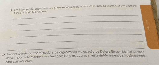 Em sua opinião, esse elemento também influenciou outros costumes da tribo? Cite um exemplo 
_ 
para justificar sua resposta. 
_ 
_ 
_ 
_ 
_ 
d) Ivanete Bandeira, coordenadora da organização Associação de Defesa Etnoambiental Kanindé, 
acha importante manter vivas tradições indígenas como a Festa da Menina-moça. Você concorda 
com ela? Por quê?