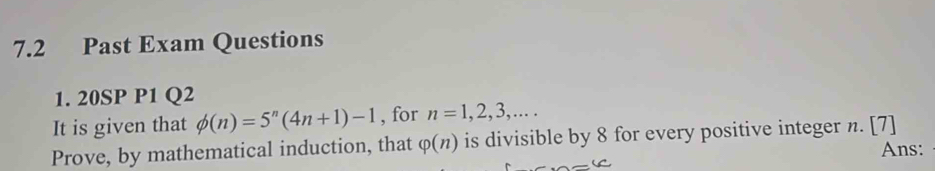 7.2 Past Exam Questions 
1. 20SP P1 Q2 
It is given that phi (n)=5^n(4n+1)-1 , for n=1,2,3,... 
Prove, by mathematical induction, that varphi (n) is divisible by 8 for every positive integer n. [7] 
Ans: