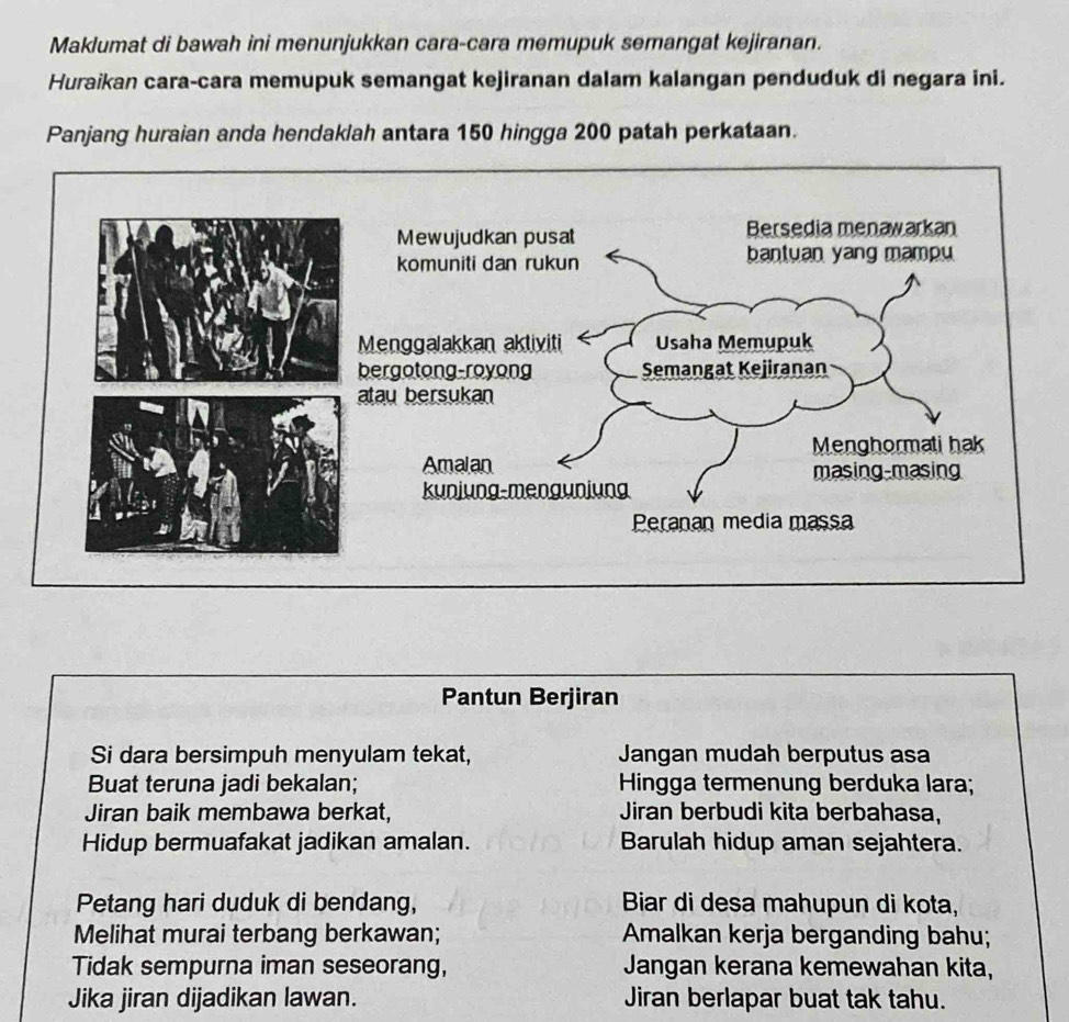 Maklumat di bawah ini menunjukkan cara-cara memupuk semangat kejiranan. 
Huraikan cara-cara memupuk semangat kejiranan dalam kalangan penduduk di negara ini. 
Panjang huraian anda hendaklah antara 150 hingga 200 patah perkataan. 
Pantun Berjiran 
Si dara bersimpuh menyulam tekat, Jangan mudah berputus asa 
Buat teruna jadi bekalan; Hingga termenung berduka lara; 
Jiran baik membawa berkat, Jiran berbudi kita berbahasa, 
Hidup bermuafakat jadikan amalan. Barulah hidup aman sejahtera. 
Petang hari duduk di bendang, Biar di desa mahupun di kota, 
Melihat murai terbang berkawan; Amalkan kerja berganding bahu; 
Tidak sempurna iman seseorang, Jangan kerana kemewahan kita, 
Jika jiran dijadikan lawan. Jiran berlapar buat tak tahu.