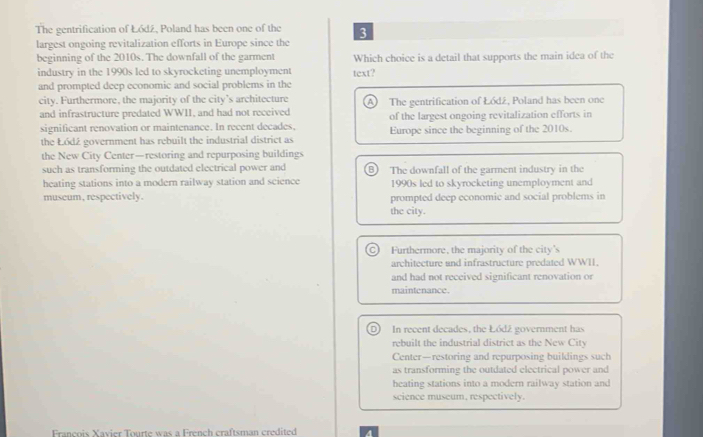 The gentrification of Łódź, Poland has been one of the
largest ongoing revitalization efforts in Europe since the 3
beginning of the 2010s. The downfall of the garment Which choice is a detail that supports the main idea of the
industry in the 1990s led to skyrocketing unemployment text?
and prompted deep economic and social problems in the
city. Furthermore, the majority of the city’s architecture A) The gentrification of Łódź, Poland has been one
and infrastructure predated WWII, and had not received of the largest ongoing revitalization efforts in
significant renovation or maintenance. In recent decades. Europe since the beginning of the 2010s.
the Łódź government has rebuilt the industrial district as
the New City Center—restoring and repurposing buildings
such as transforming the outdated electrical power and B) The downfall of the garment industry in the
heating stations into a modern railway station and science 1990s led to skyrocketing unemployment and
museum, respectively. prompted deep economic and social problems in
the city.
c) Furthermore, the majority of the city's
architecture and infrastructure predated WWII.
and had not received significant renovation or
maintenance.
D) In recent decades, the Łódź government has
rebuilt the industrial district as the New City
Center—restoring and repurposing buildings such
as transforming the outdated electrical power and
heating stations into a modern railway station and
science museum, respectively.
François Xavier Tourte was a French craftsman credited
