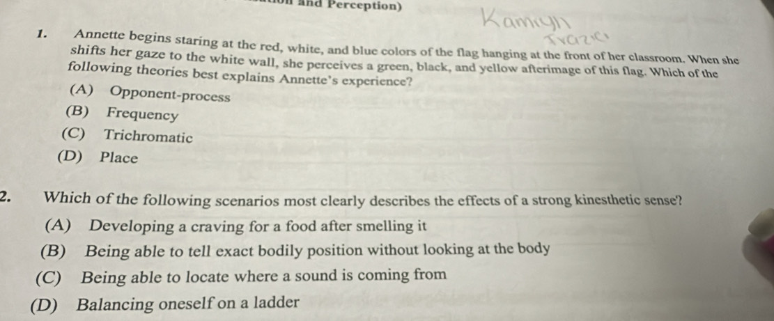 on and Perception)
1. Annette begins staring at the red, white, and blue colors of the flag hanging at the front of her classroom. When she
shifts her gaze to the white wall, she perceives a green, black, and yellow afterimage of this flag. Which of the
following theories best explains Annette’s experience?
(A) Opponent-process
(B) Frequency
(C) Trichromatic
(D) Place
2. Which of the following scenarios most clearly describes the effects of a strong kinesthetic sense?
(A) Developing a craving for a food after smelling it
(B) Being able to tell exact bodily position without looking at the body
(C) Being able to locate where a sound is coming from
(D) Balancing oneself on a ladder