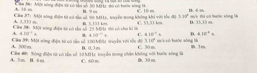 for trường truyền sống và tan số của sống.
Câu 36: Một sóng điện từ có tần số 30 MHz thì có bước sóng là
A. 16 m. B. 9 m. C. 10 m. D. 6 m.
Câu 37: Một sóng điện từ có tần số 90 MHz, truyền trong không khí với tốc độ 3.10^8 m/s thì có bước sóng là
A. 3,333 m. B. 3,333 km. C. 33,33 km. D. 33,33 m.
Câu 38: Một sóng điện từ có tần số 25 MHz thì có chu kì là
A. 4.10^(-2)s. C. 4.10^(-5)s. D. 4.10^(-8)s. 
B. 4.10^(-11)s. 
Câu 39: Một sóng điện từ có tần số 100 MHz truyền với tốc độ 3.10^8m h/s có bước sóng là
A. 300 m. B. 0, 3 m. C. 30 m. D. 3 m.
Câu 40: Sóng điện từ có tần số 10 MHz truyền trong chân không với bước sóng là
A. 3m. B. 6 m. C. 60 m. D. 30 m.