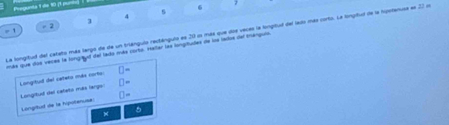 Pregunta 1 de 10 (1 punis) |
7
5
6
4
3
2
1 
La longitud del cateto más largo de de un triángulo rectángulo es 20 m más que dos veces la longitud del lado más corto. La longitud de la hipotenusa es 22 mn
más que dos veces la longityd del lado más corto. Hallar las longitudes de los lados del trángulo. 
Longitud del cateto más corto: □ =
Longitud del cateto más largo! □ =
Longitud de la hipotenusa: □ =
× 
6