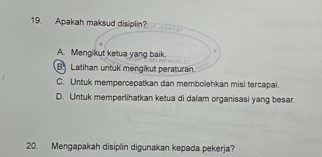 Apakah maksud disiplin?
A. Mengikut ketua yang baik.
B. Latihan untuk mengikut peraturan.
C. Untuk mempercepatkan dan membolehkan misi tercapai.
D. Untuk memperlihatkan ketua di dalam organisasi yang besar.
20. Mengapakah disiplin digunakan kepada pekerja?