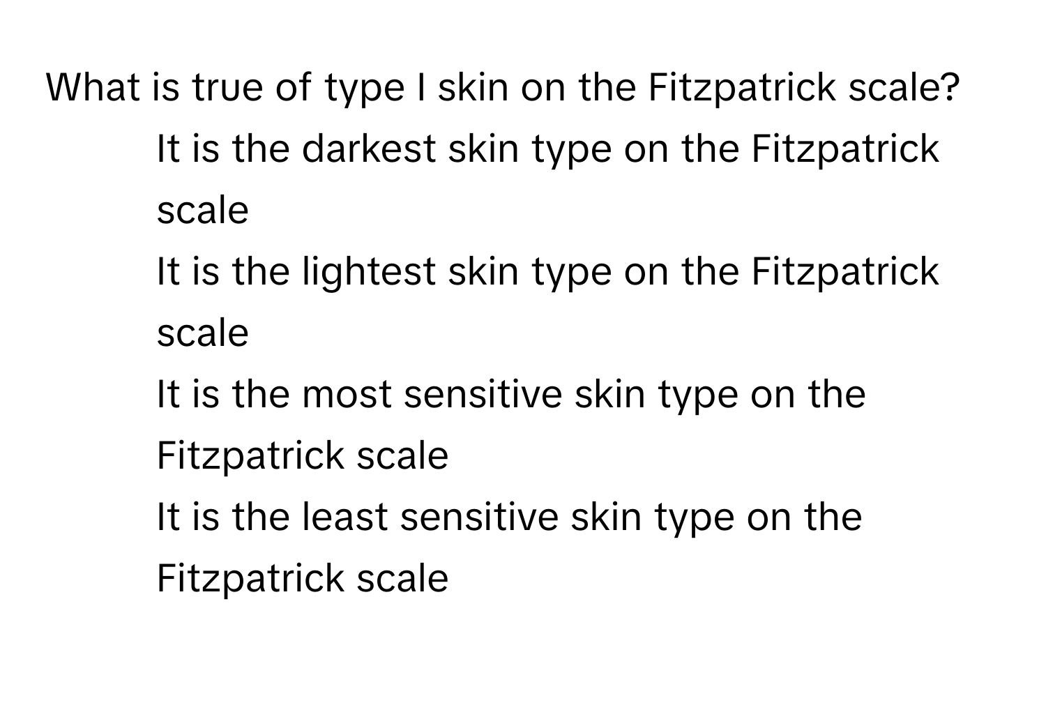 What is true of type I skin on the Fitzpatrick scale?

1) It is the darkest skin type on the Fitzpatrick scale 
2) It is the lightest skin type on the Fitzpatrick scale 
3) It is the most sensitive skin type on the Fitzpatrick scale 
4) It is the least sensitive skin type on the Fitzpatrick scale