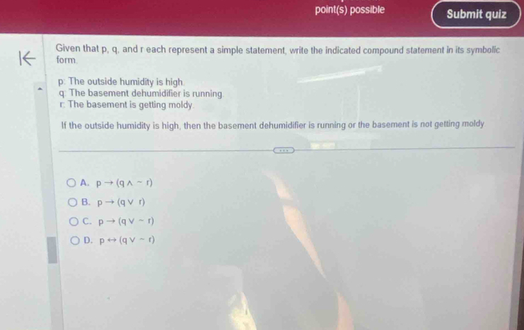 point(s) possible Submit quiz
Given that p, q, and r each represent a simple statement, write the indicated compound statement in its symbolic
form
p : The outside humidity is high
q: The basement dehumidifier is running
r: The basement is getting moldy.
If the outside humidity is high, then the basement dehumidifier is running or the basement is not getting moldy
A. pto (qwedge sim r)
B. pto (qvee r)
C. pto (qvee sim r)
D. prightarrow (qvee sim r)