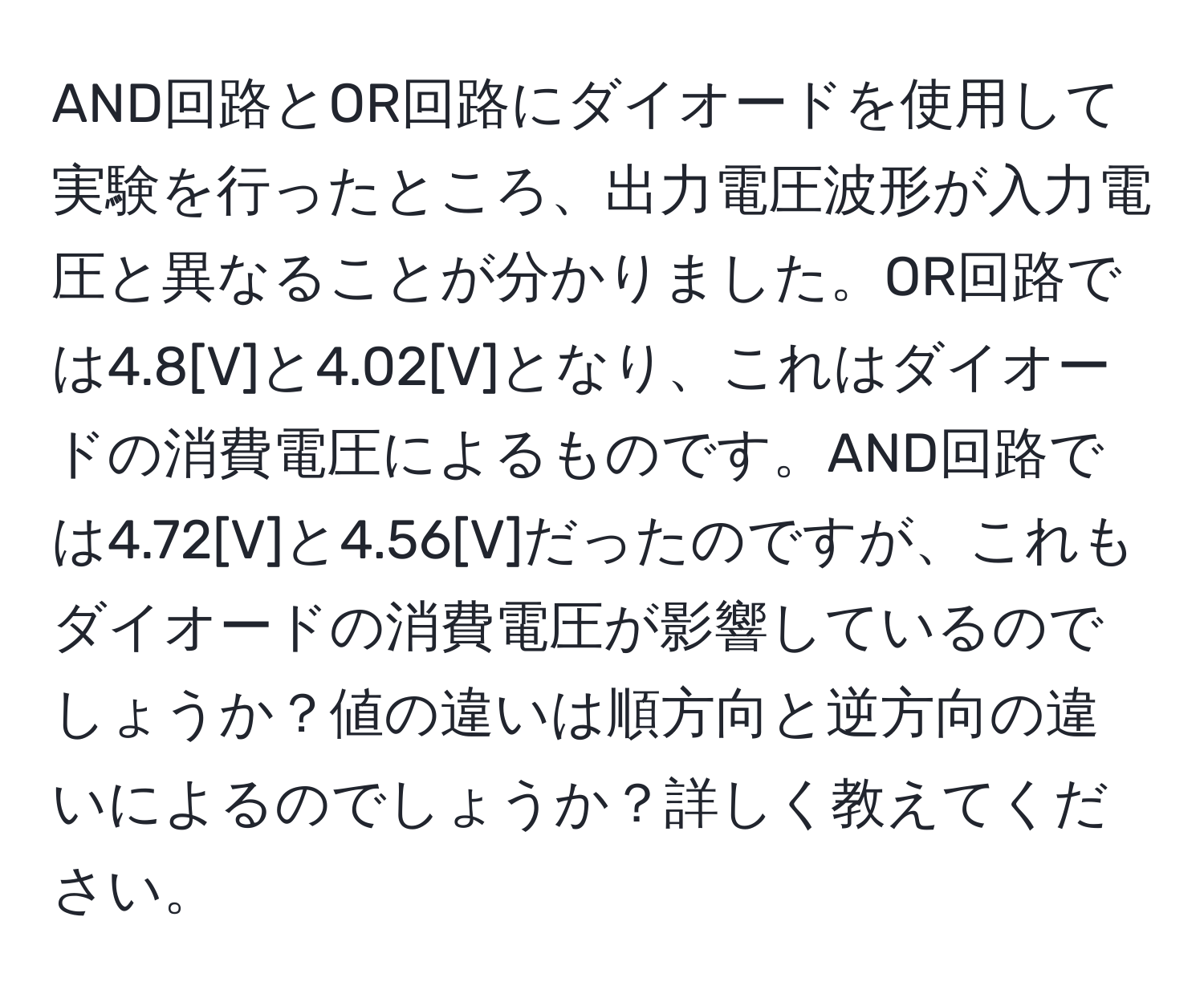 AND回路とOR回路にダイオードを使用して実験を行ったところ、出力電圧波形が入力電圧と異なることが分かりました。OR回路では4.8[V]と4.02[V]となり、これはダイオードの消費電圧によるものです。AND回路では4.72[V]と4.56[V]だったのですが、これもダイオードの消費電圧が影響しているのでしょうか？値の違いは順方向と逆方向の違いによるのでしょうか？詳しく教えてください。