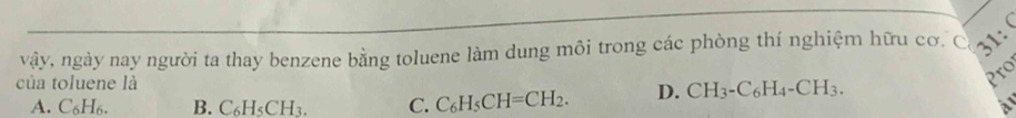 
vậy, ngày nay người ta thay benzene bằng toluene làm dung môi trong các phòng thí nghiệm hữu cơ. C 31:
của toluene là
Pro
A. C_6H_6. B. C_6H_5CH_3. C. C_6H_5CH=CH_2. D. CH_3-C_6H_4-CH_3. 
a