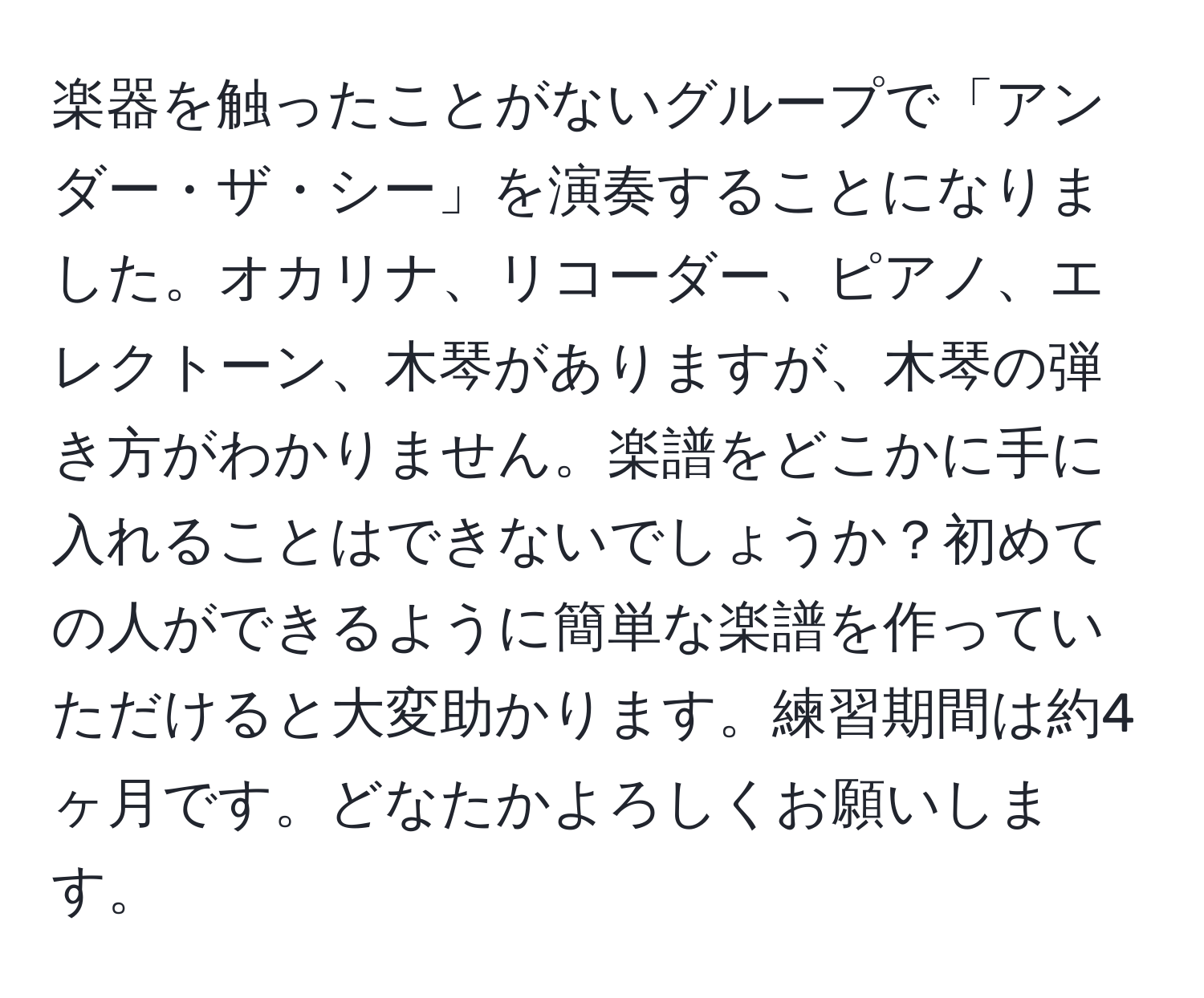 楽器を触ったことがないグループで「アンダー・ザ・シー」を演奏することになりました。オカリナ、リコーダー、ピアノ、エレクトーン、木琴がありますが、木琴の弾き方がわかりません。楽譜をどこかに手に入れることはできないでしょうか？初めての人ができるように簡単な楽譜を作っていただけると大変助かります。練習期間は約4ヶ月です。どなたかよろしくお願いします。