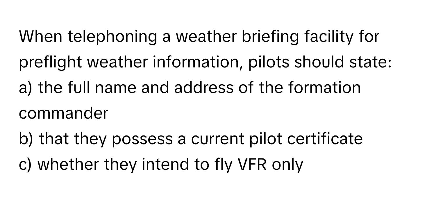 When telephoning a weather briefing facility for preflight weather information, pilots should state:

a) the full name and address of the formation commander
b) that they possess a current pilot certificate
c) whether they intend to fly VFR only