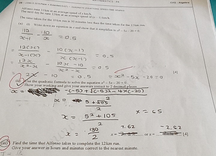 CH2 - Algatra 
28 = 10580-3 2016-Pew θ (mentety3-07) - CUADMAtn EQud 1oms, SPEES Tome Guams 
Alforso runa 10 km at an average speed of a kmh
The nost day he runs 12km at an average spood of (x-1) kes h. 
The time taken for the 10 km run is 30 mimates less than the time taken for the 12km ran. 
(a) (1) Write dow n an equation in x and show that it simsplifies to x^2-5x-20=0
[4] 
(1) Ose the quadratic formula to solve the equation x^2-5x-20=0. 
Show your working and give your answers correct to 2 decimal places.
x= · or n x= [4] 
(iii) Find the time that Alfonso takes to complete the 12km run. 
Give your answer in hours and minutes correct to the nearest minute.