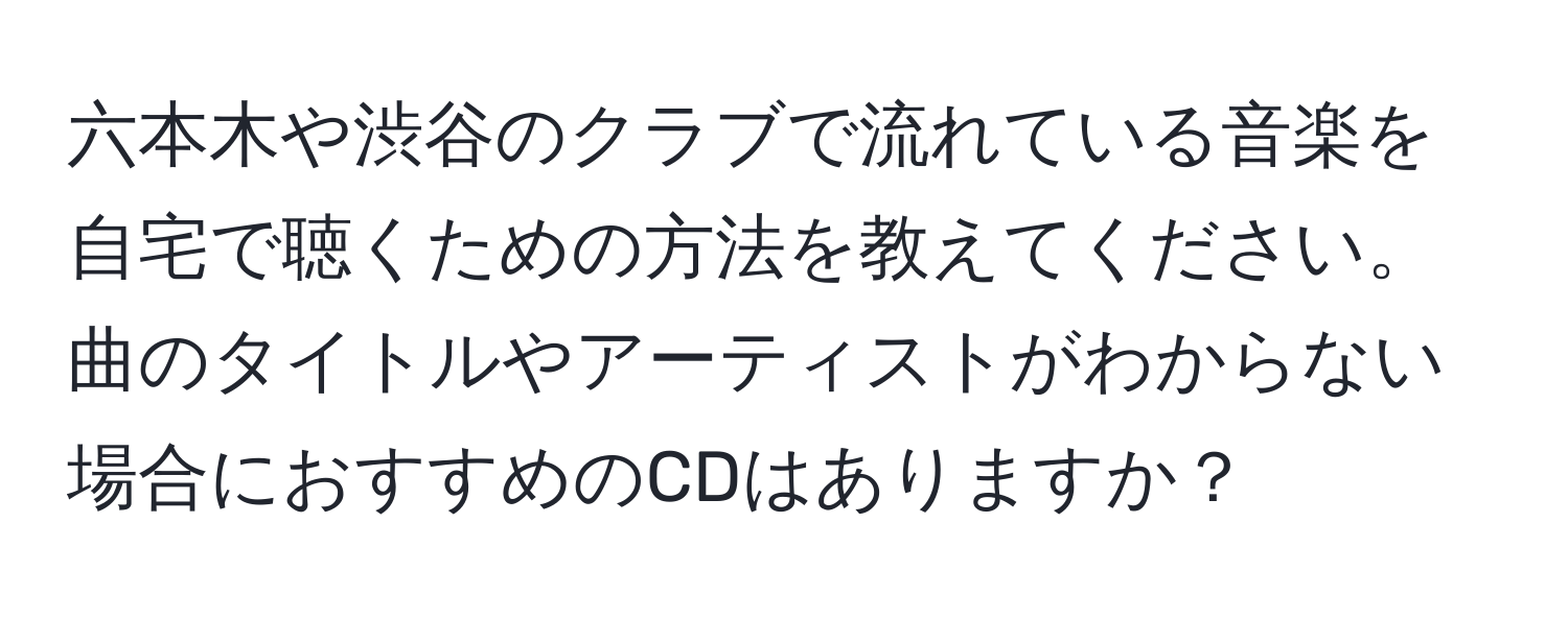 六本木や渋谷のクラブで流れている音楽を自宅で聴くための方法を教えてください。曲のタイトルやアーティストがわからない場合におすすめのCDはありますか？