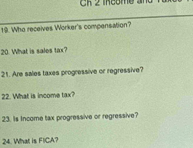 2 income and 
19. Who receives Worker's compensation? 
20. What is sales tax? 
21. Are sales taxes progressive or regressive? 
22. What is income tax? 
23. Is Income tax progressive or regressive? 
24. What is FICA?