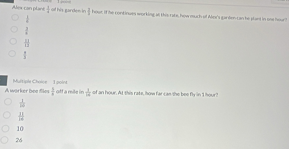 Alex can plant  1/4  of his garden in  2/3  hour. If he continues working at this rate, how much of Alex's garden can he plant in one hour?
 1/6 
 3/8 
 11/12 
 8/3 
Multiple Choice 1 point
A worker bee flies  5/8  off a mile in  1/16  of an hour. At this rate, how far can the bee fly in 1 hour?
 1/10 
 11/16 
10
26