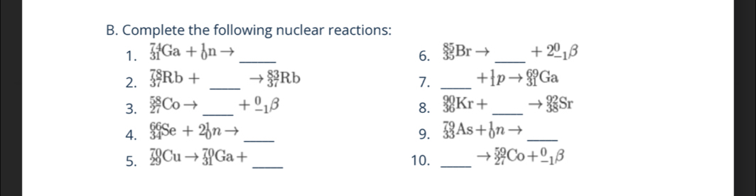 Complete the following nuclear reactions: 
1. _(31)^(74)Ga+_0^(1n _6. _(35)^(85)Br _ ) +2_(-1)^0beta
2. _(37)^(78)Rb+ _ to _3^((83)7)Rb 7. _ +_1^(1pto _(31)^(69)Ga
3. _(27)^(58)Coto _ ) +beginarrayr 0 -1endarray beta 8. _(36)^(90)Kr+ _ to _(38)^(92)Sr
4. _(34)^(66)Se+2_0^1nto _9. _(33)^(79)As+_0^1nto _ 
5. _(29)^(70)Cuto _(31)^(70)Ga+ _ 10. _ to _(27)^(59)Co+_(-1)^0beta