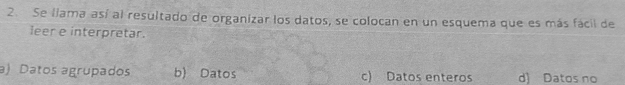 Se llama así al resultado de organizar los datos, se colocan en un esquema que es más fácil de
leer e interpretar.
a) Datos agrupados b) Datos c) Datos enteros d) Datos no