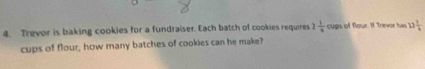 Trevor is baking cookies for a fundraiser. Each batch of cookies requires 2 1/6 cu ps of flour. If Trevor has 12 3/4 
cups of flour, how many batches of cookies can he make?