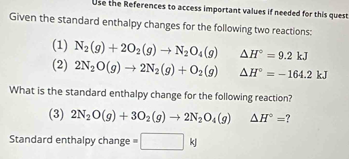 Use the References to access important values if needed for this quest 
Given the standard enthalpy changes for the following two reactions: 
(1) N_2(g)+2O_2(g)to N_2O_4(g) △ H°=9.2kJ
(2) 2N_2O(g)to 2N_2(g)+O_2(g) △ H°=-164.2kJ
What is the standard enthalpy change for the following reaction? 
(3) 2N_2O(g)+3O_2(g)to 2N_2O_4(g)△ H°= ? 
Standard enthalpy change =□ kJ