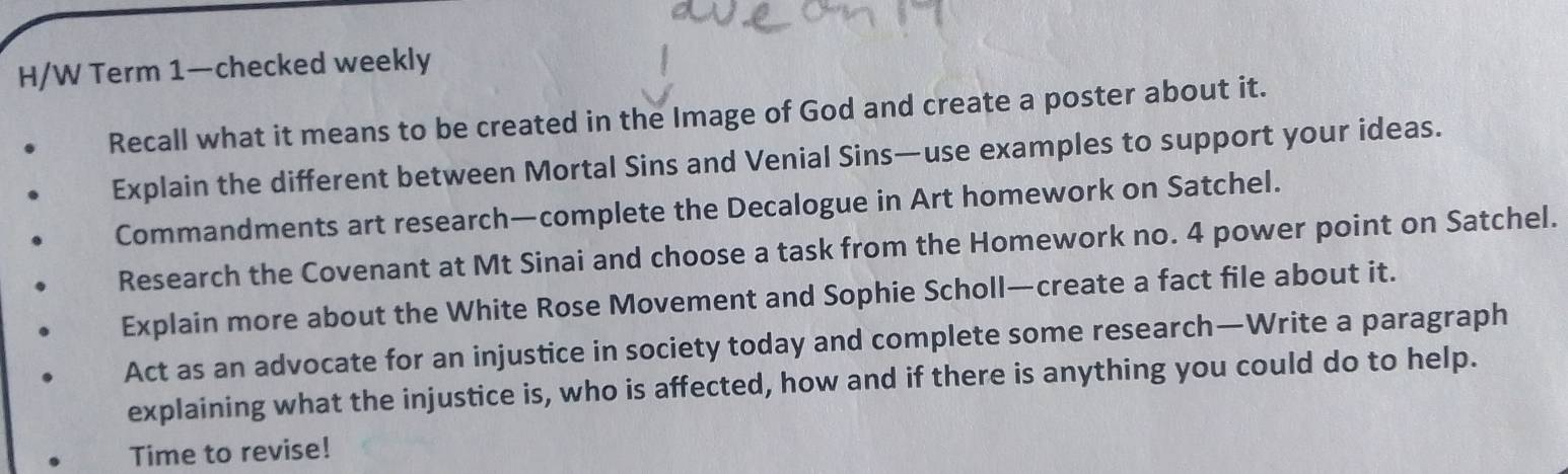 H/W Term 1—checked weekly 
Recall what it means to be created in the Image of God and create a poster about it. 
Explain the different between Mortal Sins and Venial Sins—use examples to support your ideas. 
Commandments art research—complete the Decalogue in Art homework on Satchel. 
Research the Covenant at Mt Sinai and choose a task from the Homework no. 4 power point on Satchel. 
Explain more about the White Rose Movement and Sophie Scholl—create a fact file about it. 
Act as an advocate for an injustice in society today and complete some research—Write a paragraph 
explaining what the injustice is, who is affected, how and if there is anything you could do to help. 
Time to revise!