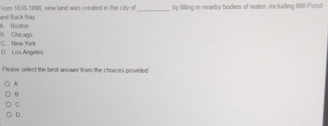 From 1630-1890, new land was created in the city of _by filling in nearby bodies of water, including Mill Pond
and Back Bay.
A Boston
B. Chicago
C. New York
D. Los Angeles
Please select the best answer from the choices provided
A
B
C
D