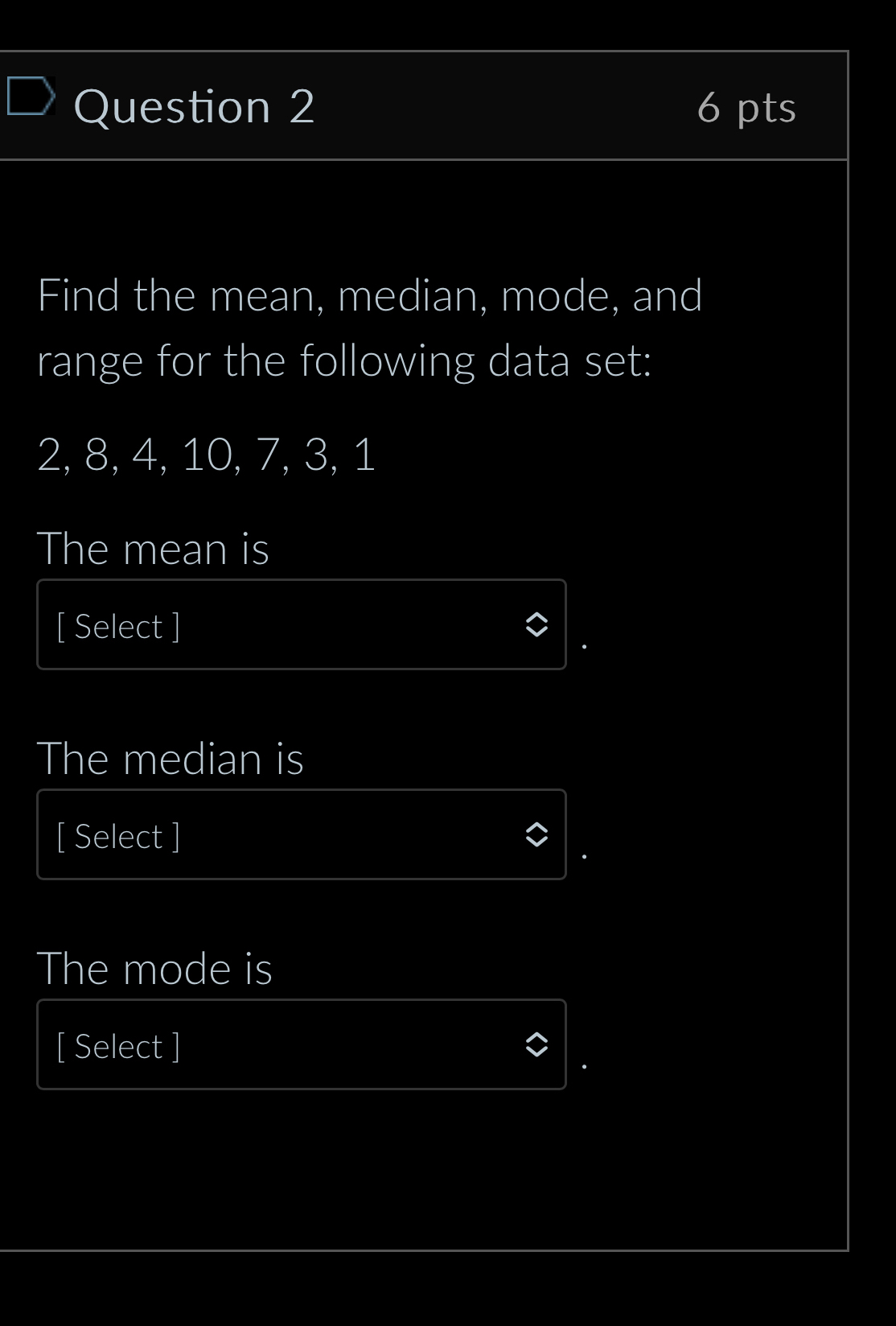 Find the mean, median, mode, and 
range for the following data set:
2, 8, 4, 10, 7, 3, 1
The mean is 
[ Select ] 
The median is 
[ Select ] 
The mode is 
[ Select ]