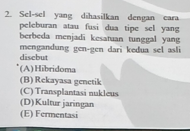 Sel-sel yang dihasilkan dengan cara
peleburan atau fusi dua tipe sel yang
berbeda menjadi kesatuan tunggal yang
mengandung gen-gen dari kedua sel asli
discbut
(A)Hibridoma
(B) Rekayasa genetik
(C) Transplantasi nukleus
(D)Kultur jaringan
(E) Fermentasi