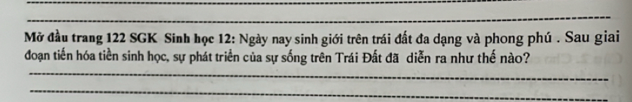 Mở đầu trang 122 SGK Sinh học 12: Ngày nay sinh giới trên trái đất đa dạng và phong phú . Sau giai 
_ 
đoạn tiến hóa tiền sinh học, sự phát triển của sự sống trên Trái Đất đã diễn ra như thế nào? 
_