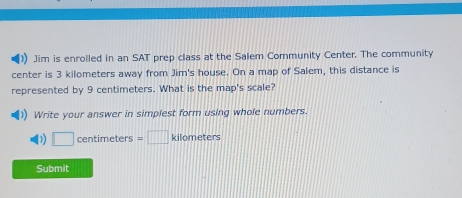 Jim is enrolled in an SAT prep class at the Salem Community Center. The community 
center is 3 kilometers away from Jim's house. On a map of Salem, this distance is 
represented by 9 centimeters. What is the map's scale? 
1) Write your answer in simplest form using whole numbers. 
D □ centimeters =□ kilometers
Submit