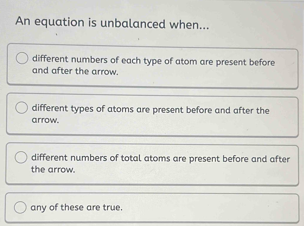 An equation is unbalanced when...
different numbers of each type of atom are present before
and after the arrow.
different types of atoms are present before and after the
arrow.
different numbers of total atoms are present before and after
the arrow.
any of these are true.