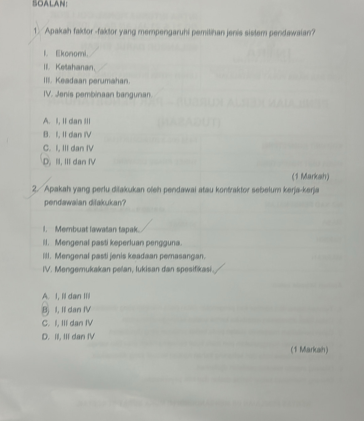 SOALAN:
1 Apakah faktor -faktor yang mempengaruhi pemilihan jenis sistem pendawaian?
l， Ekonomi，
II. Ketahanan。
III. Keadaan perumahan.
IV. Jenis pembinaan bangunan.
A. I, II dan III
B. I, II dan IV
C. I, III dan IV
D II, III dan IV
(1 Markah)
2/ Apakah yang perlu dilakukan oleh pendawai atau kontraktor sebelum kerja-kerja
pendawaian dilakukan?
I. Membuat lawatan tapak.
II, Mengenal pasti keperluan pengguna.
III. Mengenal pasti jenis keadaan pemasangan.
IV. Mengemukakan pelan, lukisan dan spesifikasi.
A. I, II dan III
B I, II dan IV
C. I, III dan IV
D. II, III dan IV
(1 Markah)