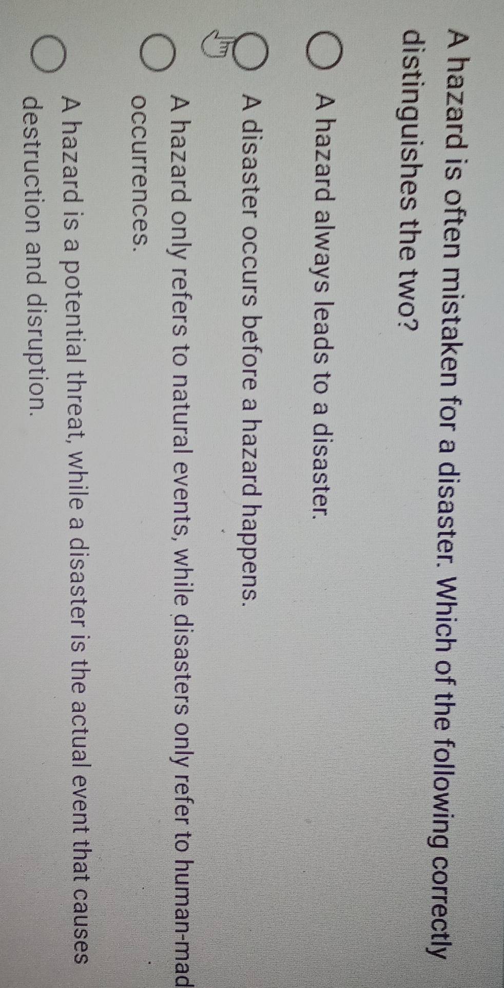 A hazard is often mistaken for a disaster. Which of the following correctly
distinguishes the two?
A hazard always leads to a disaster.
A disaster occurs before a hazard happens.
A hazard only refers to natural events, while disasters only refer to human-mad
occurrences.
A hazard is a potential threat, while a disaster is the actual event that causes
destruction and disruption.