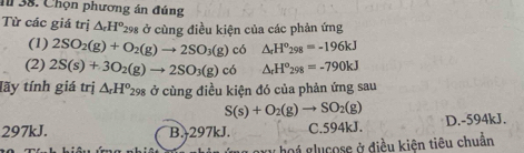 4 38. Chọn phương án đúng
Từ các giá trị △ _rH^o_29 98 ở cùng điều kiện của các phản ứng
(1) 2SO_2(g)+O_2(g)to 2SO_3(g) có △ _rH°_298=-196kJ
(2) 2S(s)+3O_2(g)to 2SO_3(g)c6 △ _rH°_298=-790kJ
tãy tính giá trị △ _rH^o_298 ở cùng điều kiện đó của phản ứng sau
S(s)+O_2(g)to SO_2(g)
297kJ. B. 297kJ. C. 594kJ. D. -594kJ.
g y hoi glucose ở điều kiện tiêu chuẩn