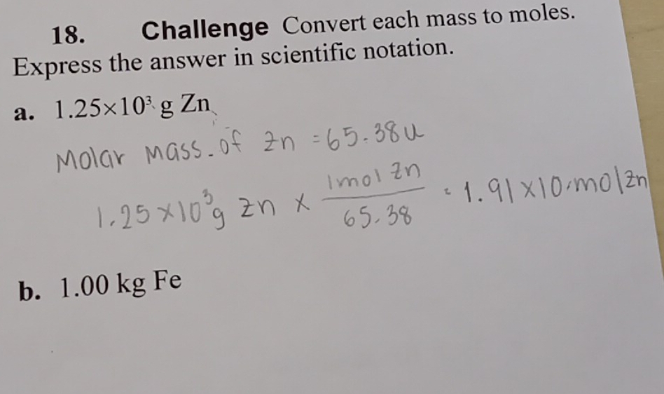 Challenge Convert each mass to moles. 
Express the answer in scientific notation. 
a. 1.25* 10^3gZn
b. 1.00 kg Fe