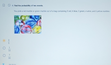 Find the probabillity of two events
You pick a red marble or green marble out of a bag containing 5 red, 6 blue, 2 green, 4 white, and 3 yellow marbles
 2/5 
 1/10 
 7/20 