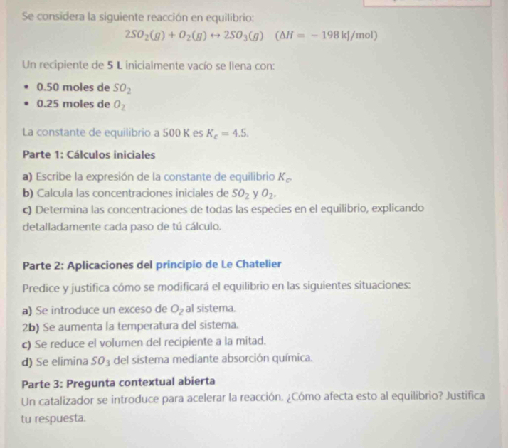 Se considera la siguiente reacción en equilibrio:
2SO_2(g)+O_2(g)rightarrow 2SO_3(g)(△ H=-198kJ/mol)
Un recipiente de 5 L inicialmente vacío se llena con:
0.50 moles de SO_2
0.25 moles de O_2
La constante de equilíbrio a 500 K es K_c=4.5. 
Parte 1: Cálculos iniciales 
a) Escribe la expresión de la constante de equilibrio K_c. 
b) Calcula las concentraciones iniciales de SO_2 y O_2. 
c) Determina las concentraciones de todas las especies en el equilibrio, explicando 
detalladamente cada paso de tú cálculo. 
Parte 2: Aplicaciones del principio de Le Chatelier 
Predice y justifica cómo se modificará el equilibrio en las siguientes situaciones: 
a) Se introduce un exceso de O_2 al sistema. 
2b) Se aumenta la temperatura del sistema. 
c) Se reduce el volumen del recipiente a la mitad. 
d) Se elimina SO_3 del sistema mediante absorción química. 
Parte 3: Pregunta contextual abierta 
Un catalizador se introduce para acelerar la reacción. ¿Cómo afecta esto al equilibrio? Justifica 
tu respuesta.