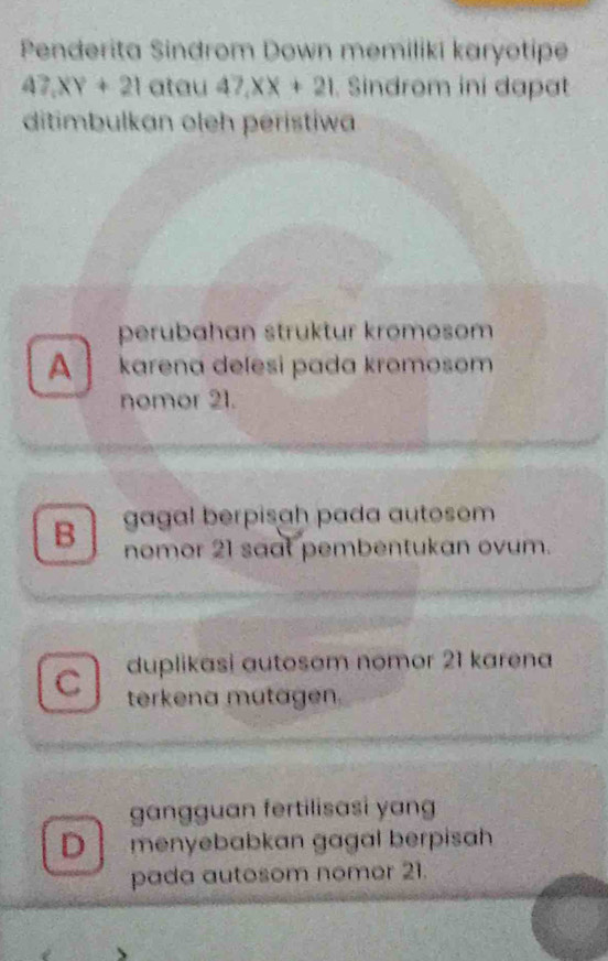 Penderita Sindrom Down memiliki karyotipe
47.XY+21 atau 47, XX+21 Sindrom ini dapat
ditimbulkan oleh peristiwa
perubahan struktur kromosom
A ` karena delesi pada kromosom
nomor 21.
gagal berpisah pada autosom
B nomor 21 saat pembentukan ovum.
duplikasi autosom nomor 21 karena
C terkena mutagen.
gangguan fertilisasi yang
D menyebabkan gagal berpisah
pada autosom nomer 21.